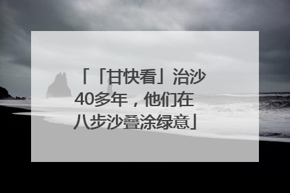 「甘快看」治沙40多年，他们在八步沙叠涂绿意