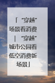 “穿越”场景看消费｜“穿越”城市公园看低空消费新场景