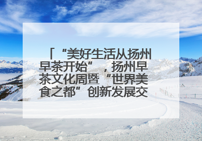 “美好生活从扬州早茶开始”，扬州早茶文化周暨“世界美食之都”创新发展交流活动启幕