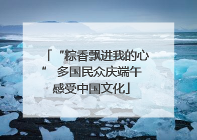 “粽香飘进我的心” 多国民众庆端午感受中国文化