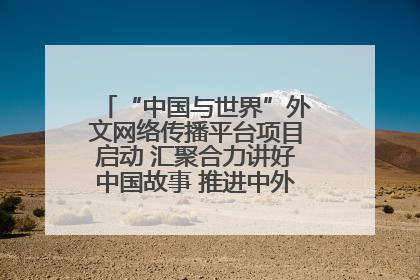 “中国与世界”外文网络传播平台项目启动 汇聚合力讲好中国故事 推进中外文明交流互鉴