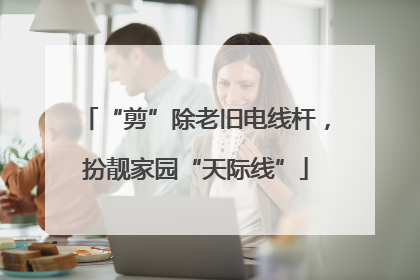 “剪”除老旧电线杆，扮靓家园“天际线”