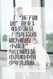 “孩子剧团”迎来101岁演员！当年以戏剧为枪的“小战士”，与江城红领巾共唱中国少年先锋队队歌