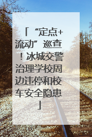 “定点+流动”巡查！冰城交警治理学校周边违停和校车安全隐患