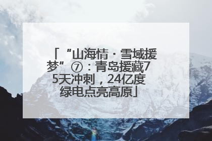 “山海情・雪域援梦”⑦：青岛援藏75天冲刺，24亿度绿电点亮高原