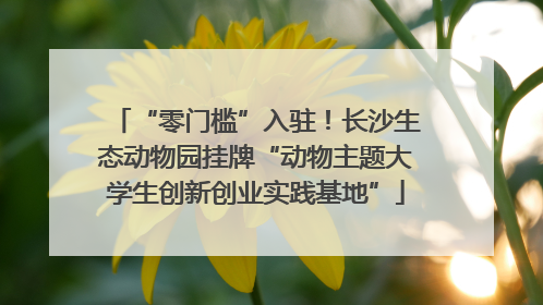“零门槛”入驻！长沙生态动物园挂牌“动物主题大学生创新创业实践基地”