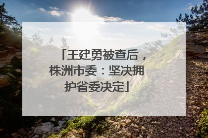 王建勇被查后，株洲市委：坚决拥护省委决定