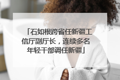 石如根跨省任新疆工信厅副厅长，连续多名年轻干部调任新疆