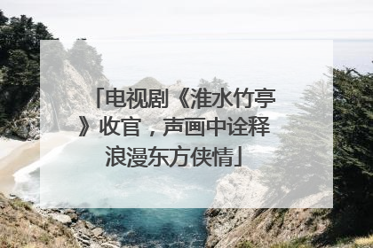 电视剧《淮水竹亭》收官，声画中诠释浪漫东方侠情
