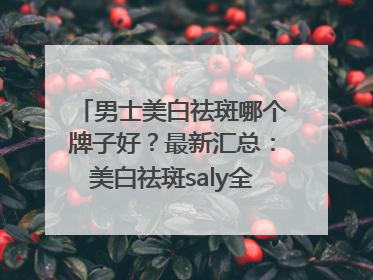 男士美白祛斑哪个牌子好？最新汇总：美白祛斑saly全网十大品牌
