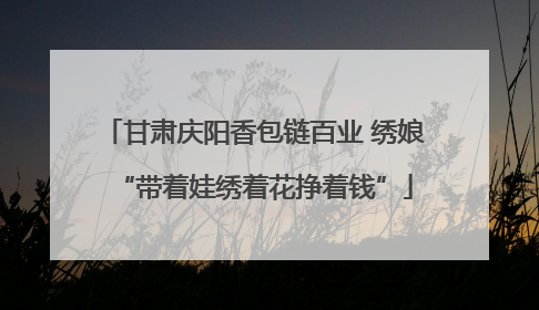 甘肃庆阳香包链百业 绣娘“带着娃绣着花挣着钱”