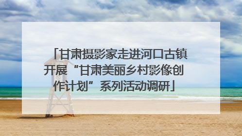 甘肃摄影家走进河口古镇开展“甘肃美丽乡村影像创作计划”系列活动调研