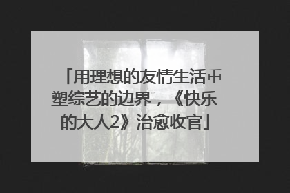 用理想的友情生活重塑综艺的边界，《快乐的大人2》治愈收官