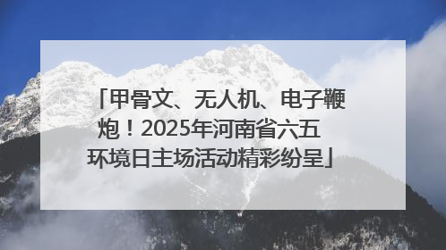 甲骨文、无人机、电子鞭炮！2025年河南省六五环境日主场活动精彩纷呈