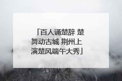 百人诵楚辞 楚舞动古城 荆州上演楚风端午大秀