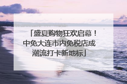 盛夏购物狂欢启幕！中免大连市内免税店成潮流打卡新地标