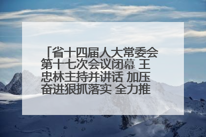 省十四届人大常委会第十七次会议闭幕 王忠林主持并讲话 加压奋进狠抓落实 全力推动支点建设成势见效