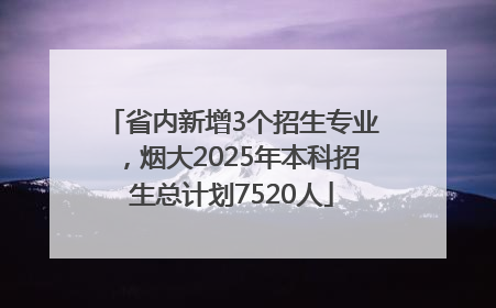 省内新增3个招生专业，烟大2025年本科招生总计划7520人