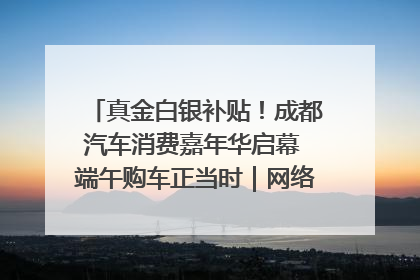 真金白银补贴！成都汽车消费嘉年华启幕 端午购车正当时｜网络中国节·端午
