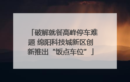 破解就餐高峰停车难题 绵阳科技城新区创新推出“饭点车位”