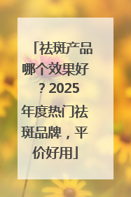 祛斑产品哪个效果好？2025年度热门祛斑品牌，平价好用
