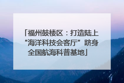 福州鼓楼区：打造陆上“海洋科技会客厅”跻身全国航海科普基地
