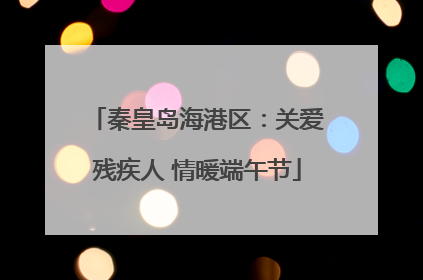 秦皇岛海港区：关爱残疾人 情暖端午节