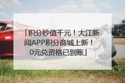 积分秒值千元！大江新闻APP积分商城上新！0元兑资格已到账
