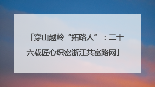穿山越岭“拓路人”：二十六载匠心织密浙江共富路网