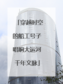 穿越时空的船工号子唱响大运河千年文脉