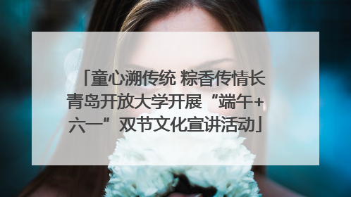 童心溯传统 粽香传情长青岛开放大学开展“端午+六一”双节文化宣讲活动