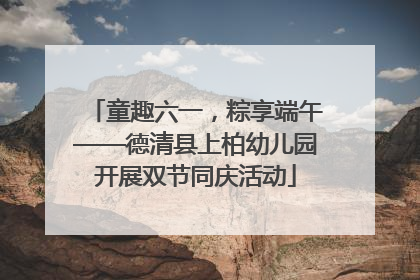 童趣六一，粽享端午——德清县上柏幼儿园开展双节同庆活动