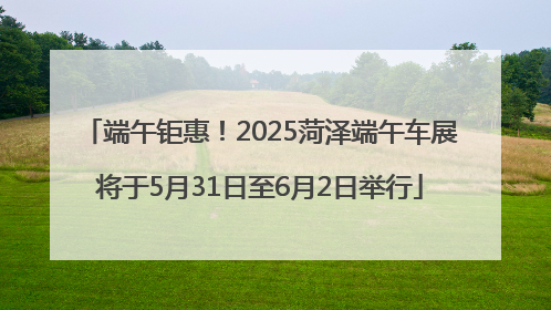 端午钜惠！2025菏泽端午车展将于5月31日至6月2日举行