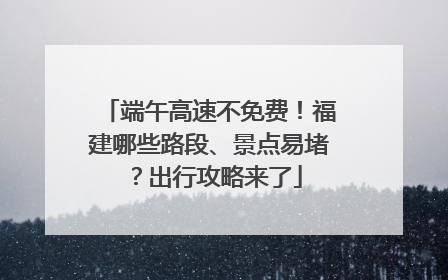 端午高速不免费！福建哪些路段、景点易堵？出行攻略来了