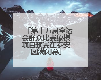 第十五届全运会群众比赛象棋项目预赛在泰安圆满闭幕