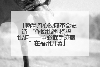 翰墨丹心映照革命史诗 “作始也简 将毕也钜——董必武手迹展”在福州开幕
