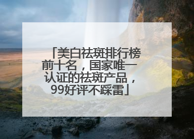 美白祛斑排行榜前十名，国家唯一认证的祛斑产品，99好评不踩雷