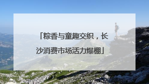 粽香与童趣交织，长沙消费市场活力爆棚