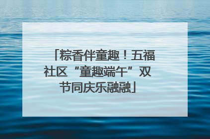 粽香伴童趣！五福社区“童趣端午”双节同庆乐融融