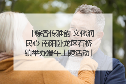 粽香传雅韵 文化润民心 南阳卧龙区石桥镇举办端午主题活动