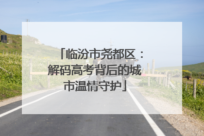 临汾市尧都区：解码高考背后的城市温情守护