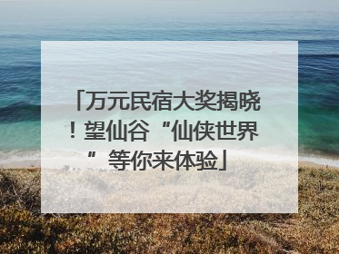 万元民宿大奖揭晓！望仙谷“仙侠世界”等你来体验