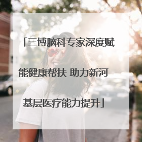 三博脑科专家深度赋能健康帮扶 助力新河基层医疗能力提升