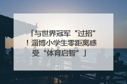 与世界冠军“过招”！淄博小学生零距离感受“体育启智”