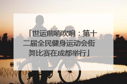 世运前哨吹响：第十二届全民健身运动会街舞比赛在成都举行