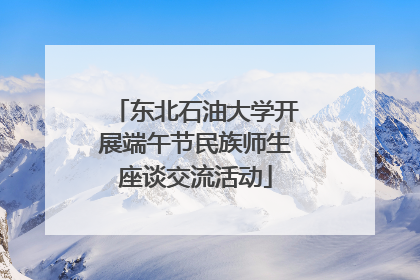东北石油大学开展端午节民族师生座谈交流活动
