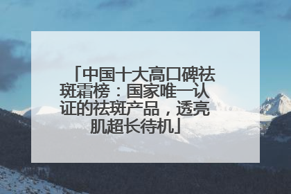 中国十大高口碑祛斑霜榜：国家唯一认证的祛斑产品，透亮肌超长待机