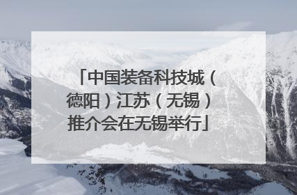 中国装备科技城（德阳）江苏（无锡）推介会在无锡举行