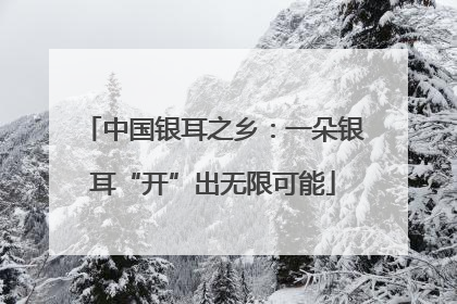 中国银耳之乡：一朵银耳“开”出无限可能