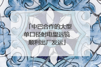 中巴合作的大型单口径射电望远镜顺利出厂发运